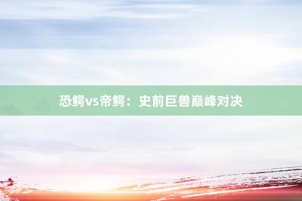 恐鳄vs帝鳄：史前巨兽巅峰对决